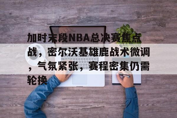 加时末段NBA总决赛焦点战，密尔沃基雄鹿战术微调，气氛紧张，赛程密集仍需轮换的简单介绍-LOL竞猜