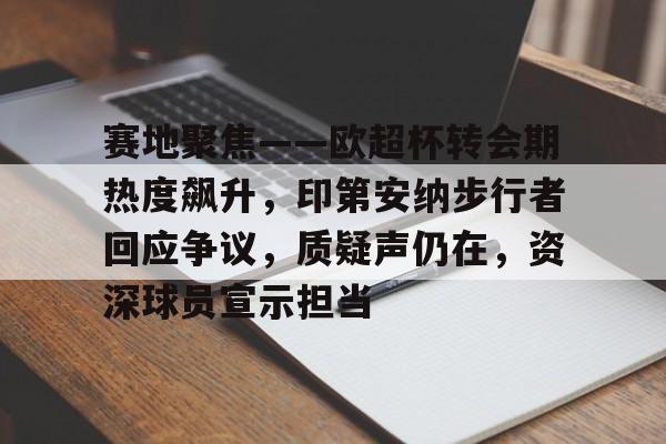 关于赛地聚焦——欧超杯转会期热度飙升，印第安纳步行者回应争议，质疑声仍在，资深球员宣示担当的信息-LOL竞猜平台
