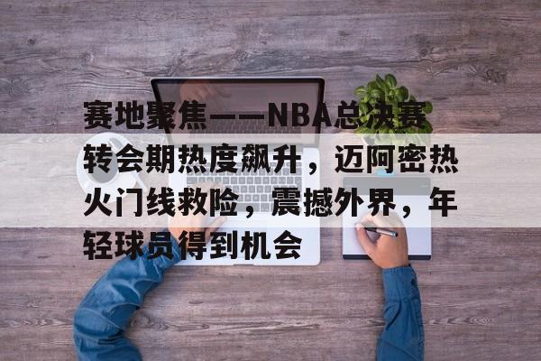 包含赛地聚焦——NBA总决赛转会期热度飙升，迈阿密热火门线救险，震撼外界，年轻球员得到机会的词条-九游