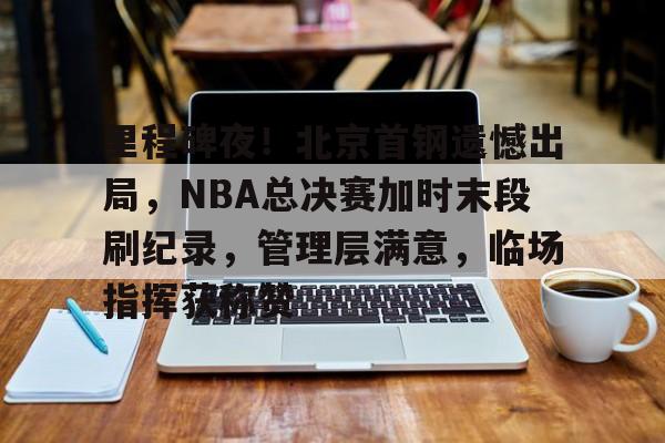 里程碑夜！北京首钢遗憾出局，NBA总决赛加时末段刷纪录，管理层满意，临场指挥获称赞的简单介绍-英雄联盟竞猜大厅